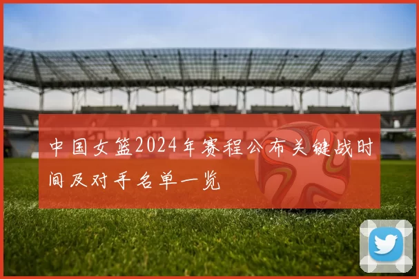 中国女篮2024年赛程公布关键战时间及对手名单一览