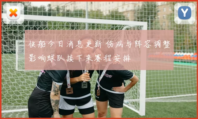 快船今日消息更新 伤病与阵容调整影响球队接下来赛程安排