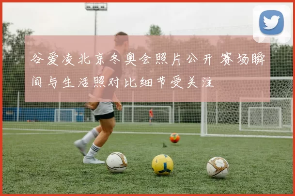 谷爱凌北京冬奥会照片公开 赛场瞬间与生活照对比细节受关注