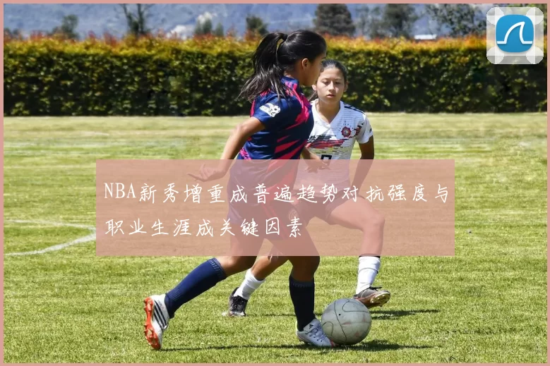 NBA新秀增重成普遍趋势对抗强度与职业生涯成关键因素