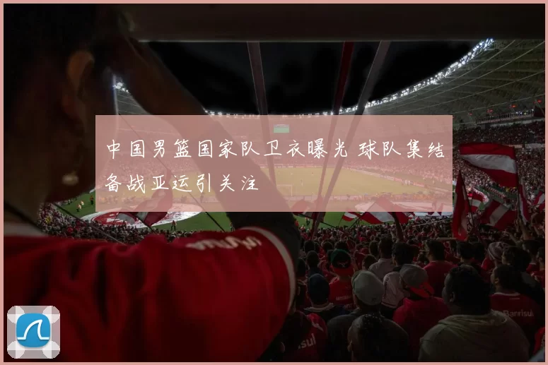 中国男篮国家队卫衣曝光 球队集结备战亚运引关注