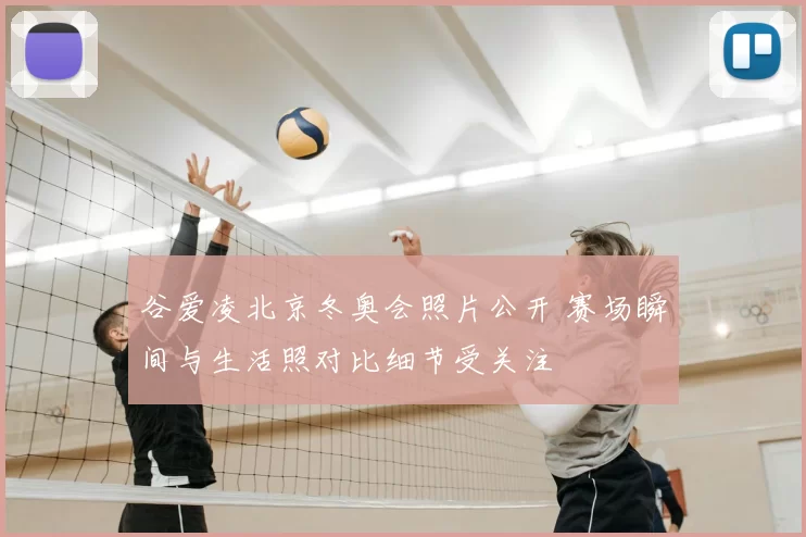 谷爱凌北京冬奥会照片公开 赛场瞬间与生活照对比细节受关注