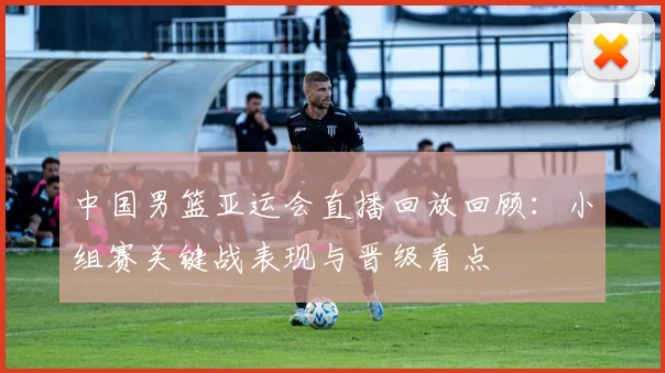 中国男篮亚运会直播回放回顾：小组赛关键战表现与晋级看点
