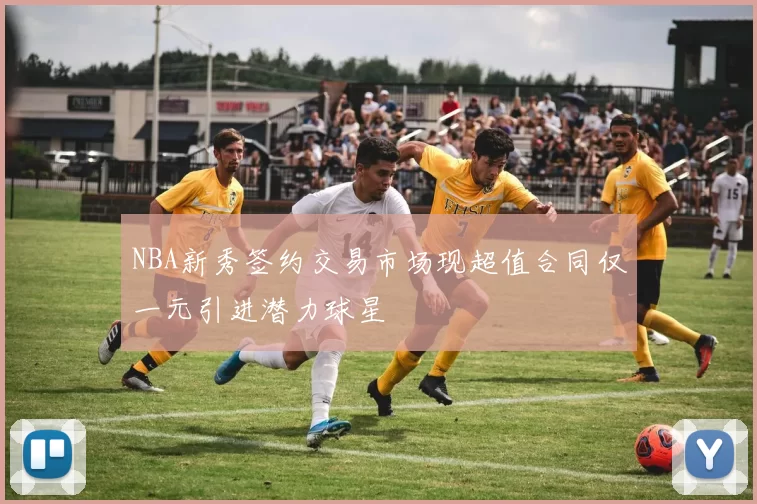 NBA新秀签约交易市场现超值合同仅一元引进潜力球星