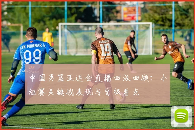 中国男篮亚运会直播回放回顾：小组赛关键战表现与晋级看点