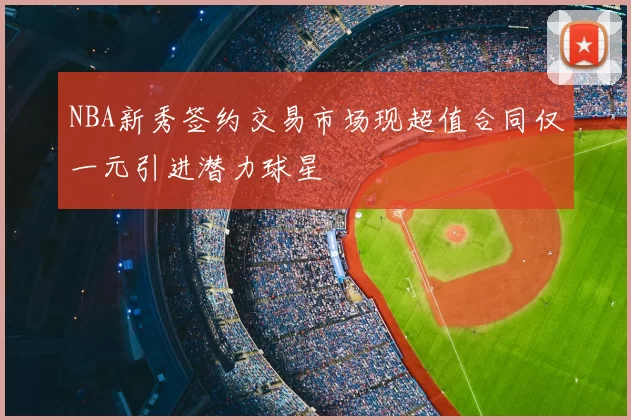 NBA新秀签约交易市场现超值合同仅一元引进潜力球星