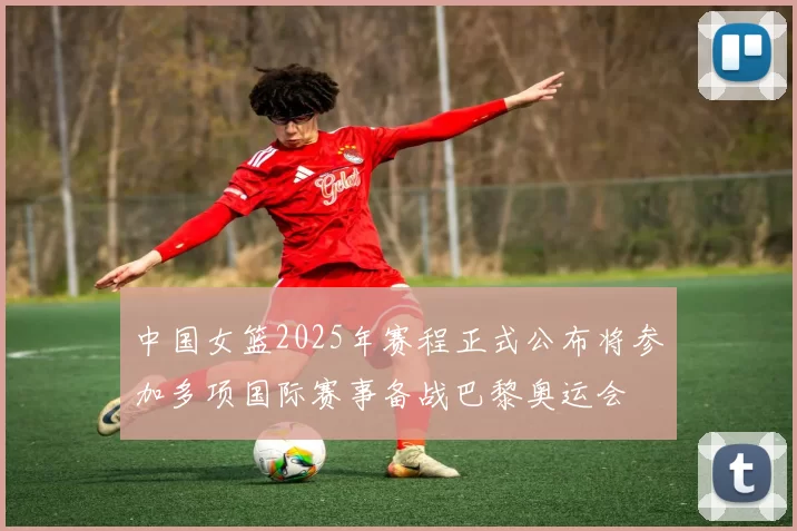 中国女篮2025年赛程正式公布将参加多项国际赛事备战巴黎奥运会