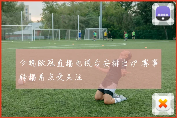 今晚欧冠直播电视台安排出炉 赛事转播看点受关注