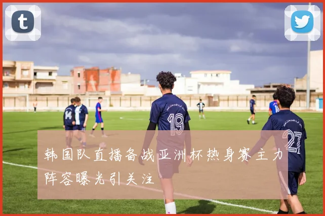 韩国队直播备战亚洲杯热身赛主力阵容曝光引关注