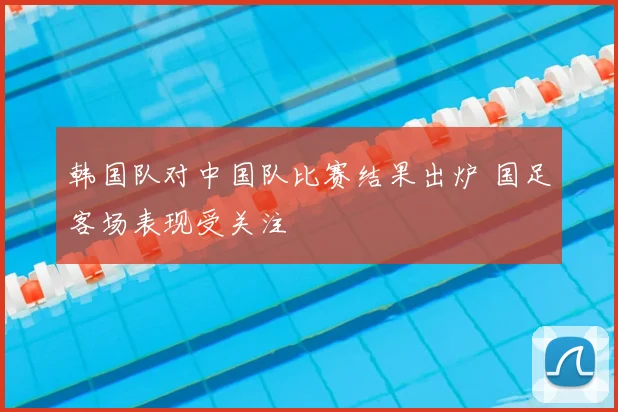 韩国队对中国队比赛结果出炉 国足客场表现受关注