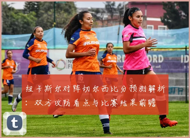 纽卡斯尔对阵切尔西比分预测解析：双方攻防看点与比赛结果前瞻