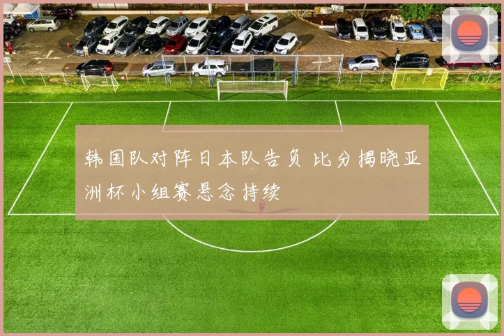 韩国队对阵日本队告负 比分揭晓亚洲杯小组赛悬念持续