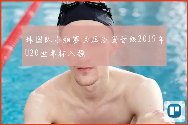 韩国队小组赛力压法国晋级2019年U20世界杯八强