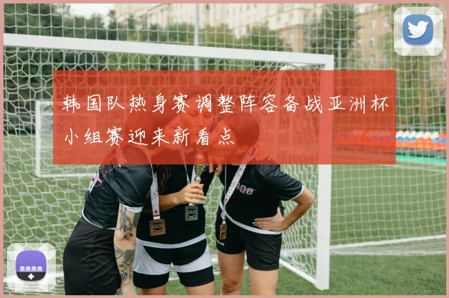 韩国队热身赛调整阵容备战亚洲杯小组赛迎来新看点