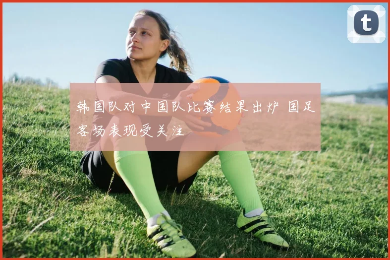 韩国队对中国队比赛结果出炉 国足客场表现受关注