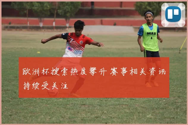 欧洲杯搜索热度攀升 赛事相关资讯持续受关注